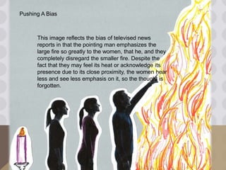 Pushing A Bias
This image reflects the bias of televised news
reports in that the pointing man emphasizes the
large fire so greatly to the women, that he, and they
completely disregard the smaller fire. Despite the
fact that they may feel its heat or acknowledge its
presence due to its close proximity, the women hear
less and see less emphasis on it, so the thought is
forgotten.
 