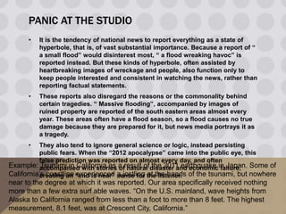 PANIC AT THE STUDIO
• It is the tendency of national news to report everything as a state of
hyperbole, that is, of vast substantial importance. Because a report of “
a small flood” would disinterest most, “ a flood wreaking havoc” is
reported instead. But these kinds of hyperbole, often assisted by
heartbreaking images of wreckage and people, also function only to
keep people interested and consistent in watching the news, rather than
reporting factual statements.
• These reports also disregard the reasons or the commonality behind
certain tragedies. “ Massive flooding”, accompanied by images of
ruined property are reported of the south eastern areas almost every
year. These areas often have a flood season, so a flood causes no true
damage because they are prepared for it, but news media portrays it as
a tragedy.
• They also tend to ignore general science or logic, instead persisting
public fears. When the “2012 apocalypse” came into the public eye, this
false prediction was reported on almost every day, and often
accompanied with stories of natural disaster and economic failure,
creating an “end is near” sense for the listener.
Example: Tsunami in California as a result of the 2011 earthquake in Japan. Some of
California’s coastline experienced a jostling at the hands of the tsunami, but nowhere
near to the degree at which it was reported. Our area specifically received nothing
more than a few extra surf able waves. “On the U.S. mainland, wave heights from
Alaska to California ranged from less than a foot to more than 8 feet. The highest
measurement, 8.1 feet, was at Crescent City, California.”
 