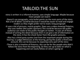 TABLOID:THE SUN
-story is written in a informal manner, uses simple language. Maybe because
more people can read it
-Doesn't use paragraphs, only bullet points on the main parts of the story.
Not a lot of detail. Could be because it would be easier to read and engage
readers as they might prefer not to read a long paragraph
-It uses a lot of pictures, mainly graphic. Does use a video showing Pistorius,
also uses twitter (the public opinions) This could be because the public
audience can relate to the public thought on twitter. It uses all of these
instead of writing the detail because then it can give a lot of information on
the story. It has the shock factor from the graphic pictures.
-Also has a third party quotes (not from the important people during the
hearing i.e judge) Witnesses at the hearing, giving the public a third view
account, this can be because its exposing every part of the story
-There is also a timeline of Pistorius, this can be for the people who didn't
follow the story from the beginning. So they are up to date on what is
happening and can easily follow on what is going on
 