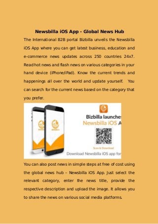 Newsbilla iOS App - Global News Hub
The International B2B portal Bizbilla unveils the Newsbilla
iOS App where you can get latest business, education and
e-commerce news updates across 250 countries 24x7.
Read hot news and flash news on various categories in your
hand device (iPhone/iPad). Know the current trends and
happenings all over the world and update yourself. You
can search for the current news based on the category that
you prefer.
You can also post news in simple steps at free of cost using
the global news hub – Newsbilla iOS App. Just select the
relevant category, enter the news title, provide the
respective description and upload the image. It allows you
to share the news on various social media platforms.
 