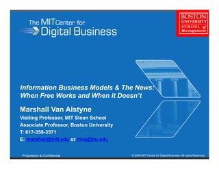 Information Business Models & The News:
When Free Works and When it Doesn’t
                             Doesn t

Marshall Van Alstyne
Visiting Professor, MIT Sloan School
Vi iti P f              Sl    S h l
Associate Professor, Boston University
T: 617-358-3571
E:
E marshall@mit.edu or mva@bu.edu
        h ll@ it d           @b d


 Proprietary & Confidential              © 2009 MIT Center for Digital Business. All rights Reserved.
 