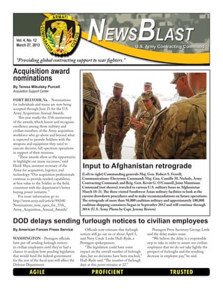 Vol. 4, No. 12
March 27, 2013
“Providing global contracting support to war fighters.”
AGILE PROFICIENT TRUSTED
By American Forces Press Service
WASHINGTON - Pentagon officials
have put off sending furlough notices
to civilian employees until they’ve had a
chance to analyze how pending legislation
that would fund the federal government
for the rest of the fiscal year will affect the
Defense Department.
Officials now estimate that furlough
notices will go out on or about April 5,
said Navy Cmdr. Leslie Hull-Ryde, a
Pentagon spokesperson.
“The legislation could have some
impact on the overall number of furlough
days, but no decisions have been reached,”
Hull-Ryde said. “The number of furlough
days at this point remains at 22.”
Pentagon Press Secretary George Little
said the delay makes sense.
“We believe the delay is a responsible
step to take in order to assure our civilian
employees that we do not take lightly the
prospect of furloughs and the resulting
decrease in employee pay,” he said.
DOD delays sending furlough notices to civilian employees
Input to Afghanistan retrograde
(Left to right) Commanding generals Maj. Gen. Robert S. Ferrell,
Communications-Electronic Command; Maj. Gen. Camille M. Nichols, Army
Contracting Command; and Brig. Gen. Kevin G. O’Connell, Joint Munitions
Command (not shown); traveled to various U.S. military bases in Afghanistan
March 18-21.The three visited Southwest Asian military facilities to look at the
current drawdown procedures and to make recommendations on future operations.
The retrograde of more than 50,000 coalition military and approximately 100,000
coalition shipping containers began in September 2012 and will continue through
2014. (U.S. Army Photo by Capt. Jeremy Brown)
By Teresa Mikulsky Purcell
Acquisition Support Center
FORT BELVOIR, Va. - Nominations
for individuals and teams are now being
accepted through June 21 for the U.S.
Army Acquisition Annual Awards.
This year marks the 37th anniversary
of the awards, which honor and recognize
excellence among those military and
civilian members of the Army acquisition
workforce who go above and beyond what
is expected to provide Soldiers with the
weapons and equipment they need to
execute decisive, full-spectrum operations
in support of their missions.
“These awards allow us the opportunity
to highlight our many successes,” said
Heidi Shyu, assistant secretary of the
Army for acquisition, logistics, and
technology. “Our acquisition professionals
continue to provide needed capabilities
at best value to the Soldier in the field,
consistent with the department’s better
buying power initiative.”
For more information go to:
http://www.army.mil/article/99248/
Nominations_now_open_for_37th_
Army_Acquisition_Annual_Awards/
Acquisition award
nominations
 