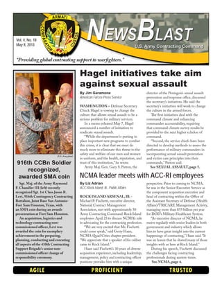 Vol. 4, No. 18
May 8, 2013
“Providing global contracting support to warfighters.”
AGILE PROFICIENT TRUSTED
By Liz Adrian
ACC-Rock Island, Ill., Public Affairs
ROCK ISLAND ARSENAL,Ill.-
Michael P. Fischetti, executive director,
National Contract Management
Association, met with approximately 50
Army Contracting Command-Rock Island
employees April 23 to discuss NCMA’s role
in advocating for the contracting profession.
“We are very excited that Mr. Fischetti
could come speak,”said Gerry Haan,
NCMA Quad Cities chapter president.
“We appreciate that a speaker of his caliber
came to Rock Island.”
Haan said Fischetti’s 30 years of diverse
acquisition experience, including leadership,
management, policy and contracting officer
positions provides him with a unique
perspective. Prior to coming to NCMA,
he was in the Senior Executive Service as
the component acquisition executive and
head of contracting within the Office of
the Assistant Secretary of Defense (Health
Affairs)/TRICARE Management Activity,
managing more than $55 billion per year
for DOD’s Military Healthcare System.
“As executive director of NCMA, he
meets regularly with senior leaders in both
government and industry which allows
him to have great insight into the current
happenings of contracting,”Haan said.“It
was an honor that he shared many of those
insights with us here at Rock Island.”
During his speech, Fischetti discussed
the challenges facing contracting
professionals during austere times.
See NCMA, page 4.
NCMA leader meets with ACC-RI employees
Sgt. Maj. of the Army Raymond
F. Chandler III (left) recently
recognized Sgt. 1st Class Jason R.
Levi, 916th Contingency Contracting
Battalion, Joint Base San Antonio-
Fort Sam Houston,Texas, with
an SMA coin during an awards
presentation at Fort Sam Houston.
An acquisition, logistics and
technology contracting non-
commissioned officer, Levi was
awarded the coin for exemplary
achievement in the preparing,
planning, conducting and executing
all aspects of the 410th Contracting
Support Brigade’s senior non-
commissioned officer change of
responsibility ceremony.
(U.S. Army photo)
916th CCBn Soldier
recognized,
awarded SMA coin
By Jim Garamone
American Forces Press Service
WASHINGTON – Defense Secretary
Chuck Hagel is vowing to change the
culture that allows sexual assault to be a
serious problem for military services.
In a memo released May 7, Hagel
announced a number of initiatives to
eradicate sexual assault.
“While the department is putting in
place important new programs to combat
this crime, it is clear that we must do
much more to eliminate this threat to the
safety and welfare of our men and women
in uniform, and the health, reputation, and
trust of this institution,” he wrote.
Army Maj. Gen. Gary S. Patton, the
director of the Pentagon’s sexual assault
prevention and response office, discussed
the secretary’s initiatives. He said the
secretary’s initiatives will work to change
the culture in the armed forces.
The first initiatives deal with the
command climate and enhancing
commander accountability, requiring
that command climate survey results be
provided to the next higher echelon of
command.
“Second, the service chiefs have been
directed to develop methods to assess the
performance of military commanders in
incorporating sexual assault prevention
and victim care principles into their
commands,” Patton said.
See SEXUAL ASSAULT, page 5.
Hagel initiatives take aim
against sexual assault
 