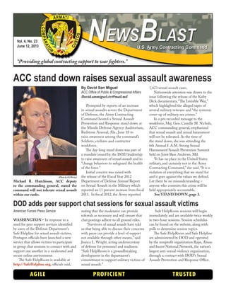Vol. 4, No. 23
June 12, 2013
“Providing global contracting support to war fighters.”
AGILE PROFICIENT TRUSTED
ACC stand down raises sexual assault awareness
By David San Miguel
ACC Office of Public & Congressional Affairs
David.sanmiguel.civ@mail.mil
Prompted by reports of an increase
in sexual assaults across the Department
of Defense, the Army Contracting
Command hosted a Sexual Assault
Prevention and Response stand down at
the Missile Defense Agency Auditorium,
Redstone Arsenal, Ala., June 10 to
raise awareness among the command’s
Soldiers, civilians and contractor
workforce.
The day-long stand down was part of
a mandate issued by the DOD leadership
to raise awareness of sexual assault and to
“change behaviors to safeguard the health
of the force.”
Initial concern was raised with
the release of the Fiscal Year 2012
Department of Defense Annual Report
on Sexual Assault in the Military which
reported an 11 percent increase from fiscal
2011. In fiscal 2012, the Army reported
1,423 sexual assault cases.
Nationwide attention was drawn to the
issue following the release of the Kirby
Dick documentary, “The Invisible War,”
which highlighted the alleged rapes of
several military veterans and “the systemic
cover-up of military sex crimes.”
In a pre-recorded message to the
workforce, Maj. Gen. Camille M. Nichols,
ACC commanding general, emphasized
that sexual assault and sexual harassment
will not be tolerated. At the time of
the stand down, she was attending the
6th Annual I. A.M. Strong Sexual
Harassment/Assault Prevention Summit
held on Joint Base Andrews, Md.
“It has no place in the United States
military, and certainly not in the Army
Contracting Command,” she said. “It is a
violation of everything that we stand for
and it goes against the values we defend.
Let there be no misunderstanding –
anyone who commits this crime will be
held appropriately accountable.
See STAND DOWN, page 3.
American Forces Press Service
WASHINGTON – In response to a
need for peer support services identified
by users of the Defense Department’s
Safe Helpline for sexual assault victims,
Pentagon officials have launched a new
service that allows victims to participate
in group chat sessions to connect with and
support one another in a moderated and
secure online environment.
The Safe HelpRoom is available at
http://SafeHelpline.org, officials said,
noting that the moderator can provide
referrals as necessary and will ensure that
chat postings adhere to all ground rules.
“Survivors of sexual assault have told
us that being able to discuss their concerns
with peers can provide a level of support
not available through other means,” said
Jessica L. Wright, acting undersecretary
of defense for personnel and readiness.
“Safe HelpRoom is a groundbreaking
development in the department’s
commitment to support military victims of
sexual assault.”
Safe HelpRoom sessions will begin
immediately and are available twice weekly
in two-hour sessions. Session schedules
can be found on the website, along with
polls to determine session topics.
The Safe HelpRoom and Safe Helpline
are administered by DOD and operated
by the nonprofit organization Rape, Abuse
and Incest National Network, the nation’s
largest anti-sexual-violence organization,
through a contract with DOD’s Sexual
Assault Prevention and Response Office.
DOD adds peer support chat sessions for sexual assault victims
(Photo by Ed Worley)
Michael R. Hutchison, ACC deputy
to the commanding general, stated the
command will not tolerate sexual assault
within our ranks.
 