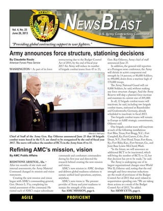 By Claudette Roulo
American Forces Press Service
WASHINGTON – As part of its force
restructuring due to the Budget Control
Act of 2011, by the end of fiscal year
2017 the Army will reduce its number
of brigade combat teams from 45 to 33,
Gen. Ray Odierno, Army chief of staff
announced June 25.
In addition, the general told reporters
at a Pentagon news conference, the Army
will shrink its active component end
strength by 14 percent, or 80,000 Soldiers,
to 490,000, down from a wartime high of
570,000 troops.
The Army National Guard will cut
8,000 Soldiers, he said, without making
any force structure changes. And the Army
Reserve will skip a planned force increase
and maintain its current size of 205,000.
In all, 12 brigade combat teams will
inactivate, he said, including two brigade
combat teams, stationed at Baumholder
and Grafenwoehr, Germany, already
scheduled to inactivate in fiscal 2013.
Two brigade combat teams will remain
in Europe to fulfill strategic commitments,
Odierno said.
One brigade combat team will inactivate
at each of the following installations:
Fort Bliss,Texas; Fort Bragg, N.C.; Fort
Campbell, Ky; Fort Carson, Colo.; Fort
Drum, N.Y.; Fort Hood,Texas; Fort Knox,
Ky.; Fort Riley, Kan.; Fort Stewart, Ga., and
Joint Base Lewis-McChord,Wash.
“In the future, we will announce an
additional BCT to be inactivated, which
will bring the number of BCTs to 32, but
that decision has yet to be made,” he said.
The Army is undergoing one of its
largest organizational changes since World
War II, Odierno said, noting that the end
strength and force structure reductions
are the result of provisions of the Budget
Control Act of 2011 that aren’t related to
sequestration spending cuts.“We are taking
these actions as a result of the Budget
Control Act of 2011,”he added.
See ARMY CUTS, page 6.
Vol. 4, No. 25
June 26, 2013
“Providing global contracting support to war fighters.”
AGILE PROFICIENT TRUSTED
Army announces force structure, stationing decisions
By AMC Public Affairs
REDSTONE ARSENAL, Ala. –
After ten months of site visits and
internal assessments, the Army Materiel
Command changed its mission and vision
statements.
Creating the new mission and vision
began with AMC’s commanding general,
Gen. Dennis L. Via, completing his
initial assessment of the command. He
visited each of AMC’s major subordinate
commands and combatant commanders
during his first year and directed the
research behind creating the new mission
and vision.
AMC’s new mission is: AMC develops
and delivers global readiness solutions to
sustain unified land operations, anytime,
anywhere.
AMC’s new vision is: The premier
provider of Army and joint readiness to
sustain the strength of the nation.
See AMC MISSION, page 6.
Refining AMC’s mission, vision
(Photo by C.Todd Lopez)
Chief of Staff of the Army Gen. Ray Odierno announced June 25 that 10 brigade
combat teams based in the U.S. are slated to be reorganized by the end of fiscal year
2017.The move will reduce the number of BCTs in the Army from 45 to 33.
 