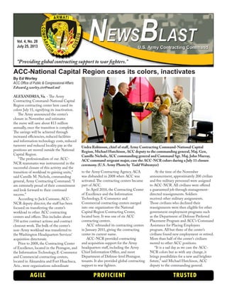 Vol. 4, No. 28
July 25, 2013
“Providing global contracting support to war fighters.”
AGILE PROFICIENT TRUSTED
ACC-National Capital Region cases its colors, inactivates
By Ed Worley
ACC Office of Public & Congressional Affairs
Edward.g.worley.civ@mail.mil
ALEXANDRIA, Va. - The Army
Contracting Command-National Capital
Region contracting center here cased its
colors July 11, signifying its inactivation.
The Army announced the center’s
closure in November and estimates
the move will save about $13 million
annually, once the transition is complete.
The savings will be achieved through
increased efficiencies, reduced facilities
and information technology costs, reduced
turnover and reduced locality pay as the
positions are moved outside the National
Capital Region.
“The professionalism of our ACC-
NCR teammates was instrumental in the
successful closure of this activity and the
transition of workload to gaining units,”
said Camille M. Nichols, commanding
general, Army Contracting Command. “I
am extremely proud of their commitment
and look forward to their continued
success.”
According to Jack Cunnane, ACC-
NCR deputy director, the staff has been
focused on transferring the center’s
workload to other ACC contracting
centers and offices.This includes about
750 active contract actions and contract
closeout work.The bulk of the center’s
non-Army workload was transferred to
the Washington Headquarters Services’
acquisition directorate.
Prior to 2008, the Contracting Center
of Excellence, located in the Pentagon, and
the Information Technology, E-Commerce
and Commercial contracting centers,
located in Alexandria and Fort Huachuca,
Ariz., were organizations subordinate
to the Army Contracting Agency. ACA
was disbanded in 2008 when ACC was
activated.The contracting centers became
part of ACC.
In April 2010, the Contracting Center
of Excellence and the Information
Technology, E-Commerce and
Commercial contracting centers merged
into one organization-the National
Capital Region Contracting Center,
located here. It was one of six ACC
contracting centers.
ACC rebranded its contracting centers
in January 2011, giving the contracting
center its current name.
ACC-NCR provided contracting
and acquisition support for the Army
headquarters staff, including the Army
Chief Information Office, and most
Department of Defense-level Pentagon
tenants. It also provided global contracting
support to war fighters.
At the time of the November
announcement, approximately 200 civilian
and five military personnel were assigned
to ACC-NCR. All civilians were offered
a guaranteed job through management-
directed reassignments. Soldiers
received other military assignments.
Those civilians who declined their
reassignments were then eligible for other
government employment programs such
as the Department of Defense Preferred
Placement Program and ACC’s Command
Assistance for Placing Employees
program. All but three of the center’s
civilians found new employment or retired.
More than half of the center’s civilians
moved to other ACC positions.
“It is a sad day as we case the ACC-
NCR colors but as with any change, it
brings possibilities for a new and brighter
future,” said Michael Hutchison, ACC
deputy to the commanding general.
Undra Robinson, chief of staff, Army Contracting Command-National Capital
Region, Michael Hutchison, ACC deputy to the commanding general, Maj. Gen,
Camille Nichols, ACC commanding general and Command Sgt. Maj. John Murray,
ACC command sergeant major, case the ACC-NCR colors during a July 11 closure
ceremony. (U.S. Army Photo by Todd Waltemyer)
 