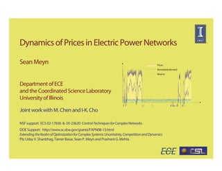 Dynamics of Prices in Electric Power Networks

Sean Meyn                                                                                 Prices
                                                                                          Normalized demand
                                                                                          Reserve


Department of ECE
and the Coordinated Science Laboratory
University of Illinois

Joint work with M. Chen and I-K. Cho

NSF support: ECS 02-17836 & 05-23620 Control Techniques for Complex Networks
DOE Support: http://www.sc.doe.gov/grants/FAPN08-13.html
Extending the Realm of Optimization for Complex Systems: Uncertainty, Competition and Dynamics
PIs: Uday V. Shanbhag, Tamer Basar, Sean P. Meyn and Prashant G. Mehta
 