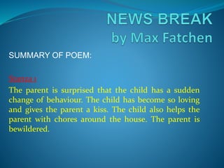 SUMMARY OF POEM:
Stanza 1
The parent is surprised that the child has a sudden
change of behaviour. The child has become so loving
and gives the parent a kiss. The child also helps the
parent with chores around the house. The parent is
bewildered.
 