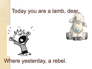 Today you are a lamb, dear,
Where yesterday, a rebel.
 