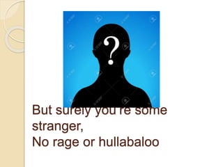 But surely you’re some
stranger,
No rage or hullabaloo
 