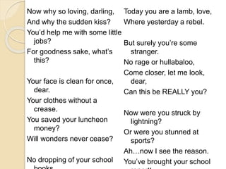 Now why so loving, darling,
And why the sudden kiss?
You’d help me with some little
jobs?
For goodness sake, what’s
this?
Your face is clean for once,
dear.
Your clothes without a
crease.
You saved your luncheon
money?
Will wonders never cease?
No dropping of your school
Today you are a lamb, love,
Where yesterday a rebel.
But surely you’re some
stranger.
No rage or hullabaloo,
Come closer, let me look,
dear,
Can this be REALLY you?
Now were you struck by
lightning?
Or were you stunned at
sports?
Ah…now I see the reason.
You’ve brought your school
 