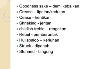  Goodness sake – demi kebaikan
 Crease – lipatan/kedutan
 Cease - hentikan
 Shrieking - jeritan
 childish treble – rengekan
 Rebel - pemberontak
 Hullabaloo – keriuhan
 Struck - dipanah
 Stunned - bingung
 