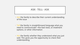 ASK- TELL- ASK
• Ask the family to describe their current understanding
of the issue
• Tell the family in straightforward language what you
need to communicate—the bad news, or treatment
options, or other information
• Ask the family whether they understand what you just
said. This gives you the opportunity to check their
understanding
 