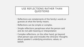 USE REFLECTIONS RATHER THAN
QUESTIONS
• Reflections are restatements of the family’s words or
guesses at what the family means.
• Reflections can be simple or complex.
• Simple reflections paraphrase what the person said
and do not add meaning or interpretation
• Complex reflections, on the other hand, go beyond
what person says and includes the clinicians’ thoughts
about speaker’s underlying emotions, values, or
beliefs
 