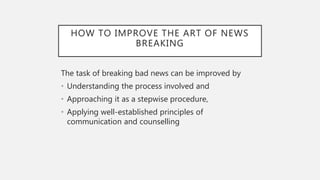 HOW TO IMPROVE THE ART OF NEWS
BREAKING
The task of breaking bad news can be improved by
• Understanding the process involved and
• Approaching it as a stepwise procedure,
• Applying well-established principles of
communication and counselling
 
