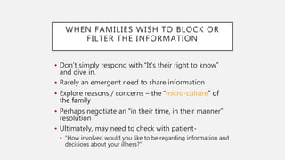 WHEN FAMILIES WISH TO BLOCK OR
FILTER THE INFORMATION
• Don’t simply respond with “It’s their right to know”
and dive in.
• Rarely an emergent need to share information
• Explore reasons / concerns – the “micro-culture” of
the family
• Perhaps negotiate an “in their time, in their manner”
resolution
• Ultimately, may need to check with patient-
• “How involved would you like to be regarding information and
decisions about your illness?”
 