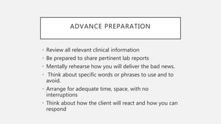 ADVANCE PREPARATION
• Review all relevant clinical information
• Be prepared to share pertinent lab reports
• Mentally rehearse how you will deliver the bad news.
• Think about specific words or phrases to use and to
avoid.
• Arrange for adequate time, space, with no
interruptions
• Think about how the client will react and how you can
respond
 