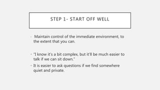 STEP 1- START OFF WELL
• Maintain control of the immediate environment, to
the extent that you can.
• “I know it’s a bit complex, but it’ll be much easier to
talk if we can sit down.”
• It is easier to ask questions if we find somewhere
quiet and private.
 