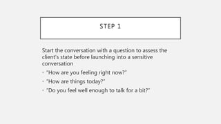 STEP 1
Start the conversation with a question to assess the
client’s state before launching into a sensitive
conversation
• “How are you feeling right now?”
• “How are things today?”
• “Do you feel well enough to talk for a bit?”
 