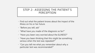 STEP 2- ASSESSING THE PATIENT’S
PERCEPTION
• Find out what the patient knows about the impact of the
illness on his or her future.
• “Before you tell, ask”
• “What have you made of the diagnosis so far?”
• “Have you been very worried about the ILLNESS?”
• “Have you been thinking that this might be something
serious when the test was repeated?”
• “Can you tell me what you remember about why a
particular test was recommended?”
 