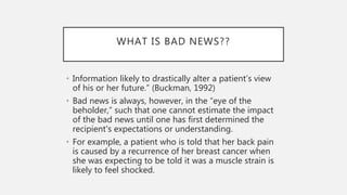 WHAT IS BAD NEWS??
• Information likely to drastically alter a patient’s view
of his or her future.” (Buckman, 1992)
• Bad news is always, however, in the “eye of the
beholder,” such that one cannot estimate the impact
of the bad news until one has first determined the
recipient's expectations or understanding.
• For example, a patient who is told that her back pain
is caused by a recurrence of her breast cancer when
she was expecting to be told it was a muscle strain is
likely to feel shocked.
 