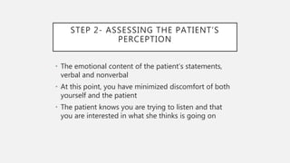 STEP 2- ASSESSING THE PATIENT’S
PERCEPTION
• The emotional content of the patient’s statements,
verbal and nonverbal
• At this point, you have minimized discomfort of both
yourself and the patient
• The patient knows you are trying to listen and that
you are interested in what she thinks is going on
 