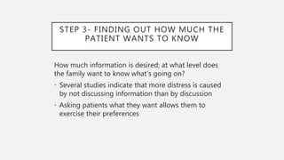 STEP 3- FINDING OUT HOW MUCH THE
PATIENT WANTS TO KNOW
How much information is desired; at what level does
the family want to know what’s going on?
• Several studies indicate that more distress is caused
by not discussing information than by discussion
• Asking patients what they want allows them to
exercise their preferences
 