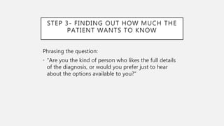 STEP 3- FINDING OUT HOW MUCH THE
PATIENT WANTS TO KNOW
Phrasing the question:
• “Are you the kind of person who likes the full details
of the diagnosis, or would you prefer just to hear
about the options available to you?”
 