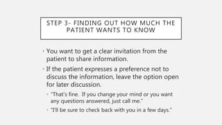 STEP 3- FINDING OUT HOW MUCH THE
PATIENT WANTS TO KNOW
• You want to get a clear invitation from the
patient to share information.
• If the patient expresses a preference not to
discuss the information, leave the option open
for later discussion.
• “That’s fine. If you change your mind or you want
any questions answered, just call me.”
• “I’ll be sure to check back with you in a few days.”
 