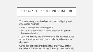 STEP 4- SHARING THE INFORMATION
• The informing interview has two parts, aligning and
educating: Aligning
• start from the patient’s starting point
• line up the information you wish to impart on the patient’s
knowledge baseline
• You have already heard how much the patient knows
about the situation, and the vocabulary they use to
discuss it
• Gives the patient confidence that their view of the
situation has been heard and is being taken seriously
 