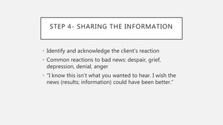 STEP 4- SHARING THE INFORMATION
• Identify and acknowledge the client’s reaction
• Common reactions to bad news: despair, grief,
depression, denial, anger
• “I know this isn’t what you wanted to hear. I wish the
news (results; information) could have been better.”
 