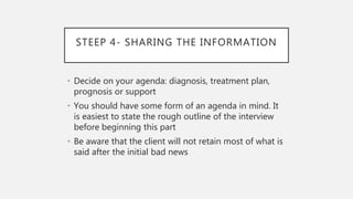 STEEP 4- SHARING THE INFORMATION
• Decide on your agenda: diagnosis, treatment plan,
prognosis or support
• You should have some form of an agenda in mind. It
is easiest to state the rough outline of the interview
before beginning this part
• Be aware that the client will not retain most of what is
said after the initial bad news
 