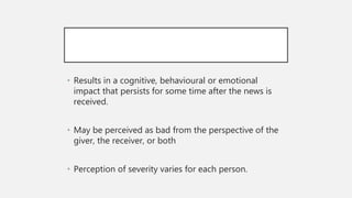 • Results in a cognitive, behavioural or emotional
impact that persists for some time after the news is
received.
• May be perceived as bad from the perspective of the
giver, the receiver, or both
• Perception of severity varies for each person.
 