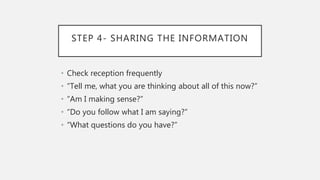 STEP 4- SHARING THE INFORMATION
• Check reception frequently
• “Tell me, what you are thinking about all of this now?”
• “Am I making sense?”
• “Do you follow what I am saying?”
• “What questions do you have?”
 