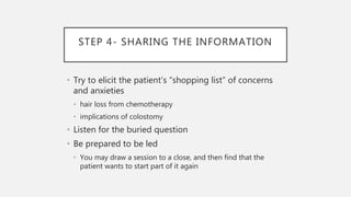 STEP 4- SHARING THE INFORMATION
• Try to elicit the patient’s “shopping list” of concerns
and anxieties
• hair loss from chemotherapy
• implications of colostomy
• Listen for the buried question
• Be prepared to be led
• You may draw a session to a close, and then find that the
patient wants to start part of it again
 