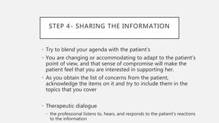 STEP 4- SHARING THE INFORMATION
• Try to blend your agenda with the patient’s
• You are changing or accommodating to adapt to the patient’s
point of view, and that sense of compromise will make the
patient feel that you are interested in supporting her.
• As you obtain the list of concerns from the patient,
acknowledge the items on it and try to include them in the
topics that you cover
• Therapeutic dialogue
• the professional listens to, hears, and responds to the patient’s reactions
to the information
 