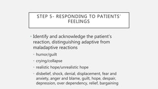 STEP 5- RESPONDING TO PATIENTS’
FEELINGS
• Identify and acknowledge the patient’s
reaction, distinguishing adaptive from
maladaptive reactions
• humor/guilt
• crying/collapse
• realistic hope/unrealistic hope
• disbelief, shock, denial, displacement, fear and
anxiety, anger and blame, guilt, hope, despair,
depression, over dependency, relief, bargaining
 