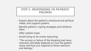 STEP 5- RESPONDING TO PATIENTS’
FEELINGS
• Inquire about the patient’s emotional and spiritual
needs, and support systems
• Identify patient’s coping strategies and reinforce
them
• Offer realistic hope
• Avoid trying to be overly reassuring
• “The success or failure of the breaking bad news
interview ultimately depends on how the patient
reacts and how you respond to those reactions
and feelings.”
 