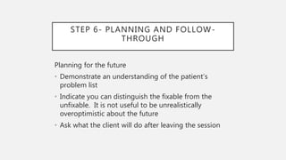 STEP 6- PLANNING AND FOLLOW-
THROUGH
Planning for the future
• Demonstrate an understanding of the patient’s
problem list
• Indicate you can distinguish the fixable from the
unfixable. It is not useful to be unrealistically
overoptimistic about the future
• Ask what the client will do after leaving the session
 