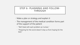 STEP 6- PLANNING AND FOLLOW-
THROUGH
• Make a plan or strategy and explain it
• The management of the medical condition forms part
of the support of the patient
• “We’ll deal with each problem as it arises.”
• “Preparing for the worst doesn’t stop us from hoping for the
best.”
 