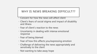 WHY IS NEWS BREAKING DIFFICULT??
• Concern for how the news will affect client
• Client’s fears of social stigma and impact of disability
and illness
• Fear of client’s reaction to the news
• Uncertainty in dealing with intense emotional
response
• Fear of being blamed
• Fear of how this affects you/expressing emotion
• Challenge of delivering the news appropriately and
sensitively to the client
• Not wanting to take away hope
 