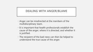 DEALING WITH ANGER/BLAME
• Anger can be misdirected at the members of the
multidisciplinary team.
• It is important that health professionals establish the
cause of the anger, where it is directed, and whether it
is justified.
• The recipient of the bad news can then be helped to
understand the true cause of the anger.
 