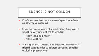 SILENCE IS NOT GOLDEN
 Don’t assume that the absence of question reflects
an absence of concerns
 Upon becoming aware of a life-limiting Diagnosis, it
would be very unusual not to wonder:
– “How long do I have?”
– “How will I die”
 Waiting for such questions to be posed may result in
missed opportunities to address concerns; consider
exploring preemptively
 