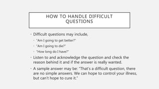 HOW TO HANDLE DIFFICULT
QUESTIONS
• Difficult questions may include,
• “Am I going to get better?”
• “Am I going to die?”
• “How long do I have?”
• Listen to and acknowledge the question and check the
reason behind it and if the answer is really wanted.
• A sample answer may be: “That’s a difficult question, there
are no simple answers. We can hope to control your illness,
but can’t hope to cure it.”
 
