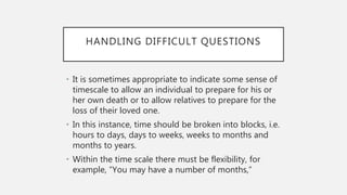 HANDLING DIFFICULT QUESTIONS
• It is sometimes appropriate to indicate some sense of
timescale to allow an individual to prepare for his or
her own death or to allow relatives to prepare for the
loss of their loved one.
• In this instance, time should be broken into blocks, i.e.
hours to days, days to weeks, weeks to months and
months to years.
• Within the time scale there must be flexibility, for
example, “You may have a number of months,”
 