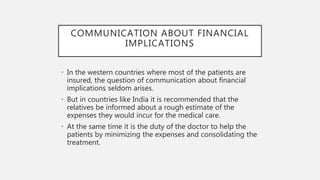 COMMUNICATION ABOUT FINANCIAL
IMPLICATIONS
• In the western countries where most of the patients are
insured, the question of communication about financial
implications seldom arises.
• But in countries like India it is recommended that the
relatives be informed about a rough estimate of the
expenses they would incur for the medical care.
• At the same time it is the duty of the doctor to help the
patients by minimizing the expenses and consolidating the
treatment.
 