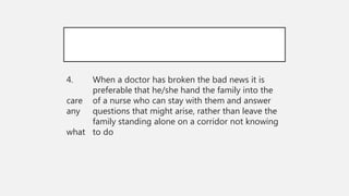 4. When a doctor has broken the bad news it is
preferable that he/she hand the family into the
care of a nurse who can stay with them and answer
any questions that might arise, rather than leave the
family standing alone on a corridor not knowing
what to do
 
