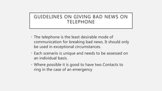 GUIDELINES ON GIVING BAD NEWS ON
TELEPHONE
• The telephone is the least desirable mode of
communication for breaking bad news. It should only
be used in exceptional circumstances.
• Each scenario is unique and needs to be assessed on
an individual basis.
• Where possible it is good to have two Contacts to
ring in the case of an emergency
 