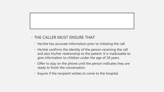 • THE CALLER MUST ENSURE THAT
• He/she has accurate information prior to initiating the call.
• He/she confirms the identity of the person receiving the call
and also his/her relationship to the patient. It is inadvisable to
give information to children under the age of 18 years.
• Offer to stay on the phone until the person indicates they are
ready to finish the conversation.
• Inquire if the recipient wishes to come to the hospital.
 