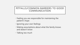 PITFALLS/COMMON BARRIERS TO GOOD
COMMUNICATION
• Feeling you are responsible for maintaining the
patient’s hope
• Ignoring your own feelings
• Making assumptions about what the family knows
and doesn’t know
• Talking too much
 